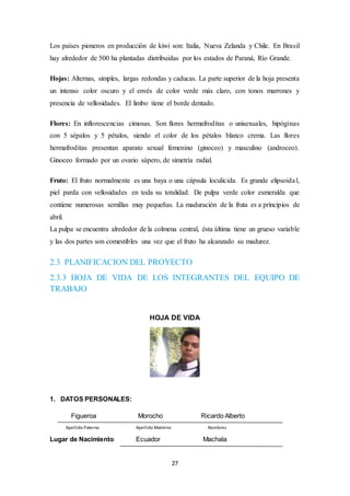 Los países pioneros en producción de kiwi son: Italia, Nueva Zelanda y Chile. En Brasil 
hay alrededor de 500 ha plantadas distribuidas por los estados de Paraná, Río Grande. 
Hojas: Alternas, simples, largas redondas y caducas. La parte superior de la hoja presenta 
un intenso color oscuro y el envés de color verde más claro, con tonos marrones y 
presencia de vellosidades. El limbo tiene el borde dentado. 
Flores: En inflorescencias cimosas. Son flores hermafroditas o unisexuales, hipóginas 
con 5 sépalos y 5 pétalos, siendo el color de los pétalos blanco crema. Las flores 
hermafroditas presentan aparato sexual femenino (ginoceo) y masculino (androceo). 
Ginoceo formado por un ovario súpero, de simetría radial. 
Fruto: El fruto normalmente es una baya o una cápsula loculicida. Es grande elipsoida l, 
piel parda con vellosidades en toda su totalidad. De pulpa verde color esmeralda que 
contiene numerosas semillas muy pequeñas. La maduración de la fruta es a principios de 
abril. 
La pulpa se encuentra alrededor de la colmena central, ésta última tiene un grueso variable 
y las dos partes son comestibles una vez que el fruto ha alcanzado su madurez. 
2.3 PLANIFICACION DEL PROYECTO 
2.3.3 HOJA DE VIDA DE LOS INTEGRANTES DEL EQUIPO DE 
TRABAJO 
HOJA DE VIDA 
27 
1. DATOS PERSONALES: 
Figueroa Morocho Ricardo Alberto 
Apellido Paterno Apellido Materno Nombres 
Lugar de Nacimiento: Ecuador Machala 
 