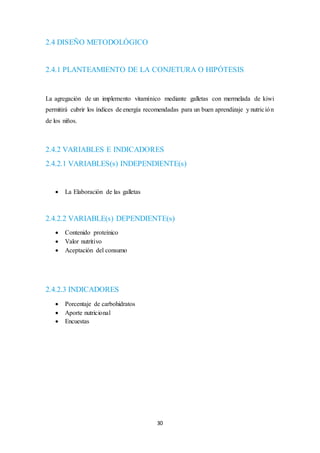 30 
2.4 DISEÑO METODOLÓGICO 
2.4.1 PLANTEAMIENTO DE LA CONJETURA O HIPÓTESIS 
La agregación de un implemento vitamínico mediante galletas con mermelada de kiwi 
permitirá cubrir los índices de energía recomendadas para un buen aprendizaje y nutric ión 
de los niños. 
2.4.2 VARIABLES E INDICADORES 
2.4.2.1 VARIABLES(s) INDEPENDIENTE(s) 
 La Elaboración de las galletas 
2.4.2.2 VARIABLE(s) DEPENDIENTE(s) 
 Contenido proteínico 
 Valor nutritivo 
 Aceptación del consumo 
2.4.2.3 INDICADORES 
 Porcentaje de carbohidratos 
 Aporte nutricional 
 Encuestas 
 