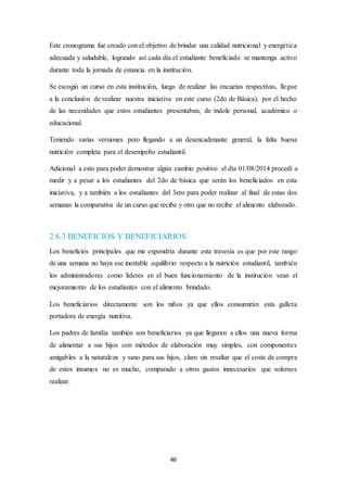 Este cronograma fue creado con el objetivo de brindar una calidad nutricional y energética 
adecuada y saludable, logrando así cada día el estudiante beneficiado se mantenga activo 
durante toda la jornada de estancia en la institución. 
Se escogió un curso en esta institución, luego de realizar las encuetas respectivas, llegue 
a la conclusión de realizar nuestra iniciativa en este curso (2do de Básica), por el hecho 
de las necesidades que estos estudiantes presentaban, de índole personal, académico o 
educacional. 
Teniendo varias versiones pero llegando a un desencadenante general, la falta buena 
nutrición completa para el desempeño estudiantil. 
Adicional a esto para poder demostrar algún cambio positivo el día 01/08/2014 procedí a 
medir y a pesar a los estudiantes del 2do de básica que serán los beneficiados en esta 
iniciativa, y a también a los estudiantes del 3ero para poder realizar al final de estas dos 
semanas la comparativa de un curso que recibe y otro que no recibe el alimento elaborado. 
2.6.3 BENEFICIOS Y BENEFICIARIOS 
Los beneficios principales que me expondría durante esta travesía es que por este rango 
de una semana no haya ese inestable equilibrio respecto a la nutrición estudiantil, también 
los administradores como líderes en el buen funcionamiento de la institución vean el 
mejoramiento de los estudiantes con el alimento brindado. 
Los beneficiarios directamente son los niños ya que ellos consumirán esta galleta 
portadora de energía nutritiva. 
Los padres de familia también son beneficiarios ya que llegaran a ellos una nueva forma 
de alimentar a sus hijos con métodos de elaboración muy simples, con componentes 
amigables a la naturaleza y sano para sus hijos, claro sin resaltar que el coste de compra 
de estos insumos no es mucho, comparado a otros gastos innecesarios que solemos 
realizar. 
46 
 