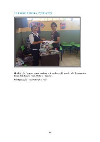 2.6.4 RESULTADOS Y EVIDENCIAS 
Gráfico 15 : Encuesta general realizada a la profesora del segundo año de educacion 
básica de la Escuela Fiscal Mixta “24 de Junio”. 
47 
Fuente: Escuela Fiscal Mixta “24 de Junio” 
 