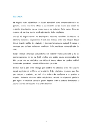 5 
RESUMEN 
Mi proyecto abarca un sinnúmero de factores importantes sobre la bueno nutrición de las 
personas. En este caso me he referido a los estudiantes de una escuela para realizar mi 
respectiva investigación, ya que observe que en esa institución había muchas falencias 
respecto a lo que tiene que ver con la alimentación de los estudiantes. 
Así que me propuse realizar una investigación exhaustiva realizando un entrevista al 
director y encuestas a los profesores de cada aula, tomando como tema principal de qué 
tipo de alimento recibían los estudiantes y si eso aportaba una gran cantidad de energía y 
nutrientes para un buen rendimiento académico de los estudiantes dentro del salón de 
clase. 
Luego comencé a investigar que productos son realmente buenos para nutrir y dar las 
calorías necesarias, por eso me decidí a realizar unas galletas caseras con mermelada de 
kiwi, ya que estas son económicas, muy fáciles de hacer y brindan una excelente calidad 
de minerales y nutrientes, además del buen sabor que tienen. 
Después hice un plan o una estrategia para distribuir los alimentos a una curso que me 
pareció que tenía más problemas en la nutrición de los estudiantes, programe unos días 
para entregar el producto y ver qué efecto tenía en los estudiantes si era positivo o 
negativo, monitorear el acepta miento del producto y realizar los respectivos procesos 
para llegar a la conclusión de que las galletas llegaron a subir la cantidad de nutrientes y 
calorías que una niño necesita para rendir al máximo. 
 