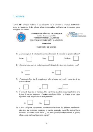 53 
7. ANEXOS 
Anexo #1: Encuesta realizada a los estudiantes de la Universidad Técnica de Machala 
sobre la elaboracion de las galletas a base de mermelada de kiwi como herramienta para 
el registro de calidad. 
UNIVERSIDAD TÉCNICA DE MACHALA 
Calidad, Pertinencia y Calidez 
VICERRECTORADO ACADÉMICO 
DIRECCIÓN DE NIVELACIÓN Y ADMISIÓN 
Área Salud 
ENCUESTA DE DISEÑO 
1) ¿Cuál es su grado de satisfacción después al momento de consumir las galletas rellenas? 
Bueno Malo Excelente 
2) ¿Desearía usted que este producto consumirlo después del desayuno, almuerzo o cena? 
Sí No 
3) ¿Posee usted algún tipo de conocimiento sobre el aporte nutricional y energético de las 
galletas rellenas? 
Si No Talvez 
4) El kiwi es la fruta rica en vitaminas, fibra y proteínas excelente para el metabolismo y la 
defensa de nuestro organismo ¿Considera usted que el kiwi se debería incluir como 
ingrediente en la preparación de otros productos? 
Si No 
5) El PAE (Programa de desayuno escolar) es un iniciativa del gobierno para brindar 
alimentos que contengan nutrientes y energía necesarias requeridas para el buen 
desarrollo académico de los niños. ¿Cree usted que se deba implementar la galleta 
rellena como parte del desayuno escolar? 
 