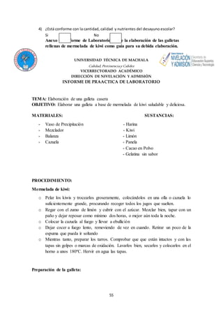 4) ¿Está conforme con la cantidad, calidad y nutrientes del desayuno escolar? 
Si No 
Anexo #3: Informe de Laboratorio sobre la elaboración de las galletas 
rellenas de mermelada de kiwi como guía para su debida elaboración. 
UNIVERSIDAD TÉCNICA DE MACHALA 
Calidad, Pertinencia y Calidez 
VICERRECTORADO ACADÉMICO 
DIRECCIÓN DE NIVELACIÓN Y ADMISIÓN 
INFORME DE PRAACTICA DE LABORATORIO 
TEMA: Elaboración de una galleta casera 
OBJETIVO: Elaborar una galleta a base de mermelada de kiwi saludable y deliciosa. 
MATERIALES: SUSTANCIAS: 
- Vaso de Precipitación - Harina 
- Mezclador - Kiwi 
- Balanza - Limón 
- Cazuela - Panela 
55 
- Cacao en Polvo 
- Gelatina sin sabor 
PROCEDIMIENTO: 
Mermelada de kiwi: 
o Pelar los kiwis y trocearlos groseramente, colocándolos en una olla o cazuela lo 
suficientemente grande, procurando recoger todos los jugos que suelten. 
o Regar con el zumo de limón y cubrir con el azúcar. Mezclar bien, tapar con un 
paño y dejar reposar como mínimo dos horas, o mejor aún toda la noche. 
o Colocar la cazuela al fuego y llevar a ebullición 
o Dejar cocer a fuego lento, removiendo de vez en cuando. Retirar un poco de la 
espuma que pueda ir soltando 
o Mientras tanto, preparar los tarros. Comprobar que que están intactos y con las 
tapas sin golpes o marcas de oxidación. Lavarlos bien, secarlos y colocarlos en el 
horno a unos 180ºC. Hervir en agua las tapas. 
Preparación de la galleta: 
 