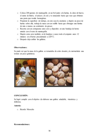 o Coloca 200 gramos de mantequilla en un bol junto a la harina, la clara de huevo, 
el zumo de limón, el azúcar y la sal y ve amasando hasta que veas que obtienes 
una pasta que resulte homogénea. 
o Prepárate la superficie de trabajo, en este caso la encimera y dispón un poco de 
harina sobre ella, trabaja la masa con un rodillo hasta que obtengas una lámina 
de más o menos un centímetro de grosor. 
o Recorta con un cortapastas unos aros y disponlos en una bandeja de horno 
56 
untada con el resto de mantequilla. 
o Dispón estos aros también en la bandeja y cuece todo el conjunto unos 12 
minutos en el horno precalentado a 220º C. 
o Después deja enfriar las galletas. 
Observaciones: 
Se pudo ver que la masa de la galleta se tornadaba de color dorado y la mermerlada una 
textura un poco gelatinosa. 
CONCLUSIÓN: 
Se logró cumplir con el objetivo de elaborar una galleta saludable, vitamínica y 
deliciosa. 
Autoría: 
o Ricardo Morocho 
Recomendaciones: 
 