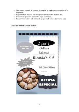 o Usar guantes y mandil al momento de manejar los suplementos necesarios en la 
57 
preparación. 
o No poner mucha levadura a la masa porque puede dañar el producto final 
o Evitar utilizar productos procesados, mejor los naturales. 
o No echar mucho limón a la mermelada ya que puede tonarse ligeramente agria 
Anexo #4: Publicidad de mi Producto 
A tan solo 
30 ctvs. 
