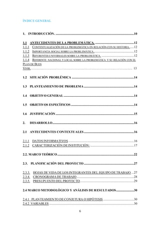 6 
ÍNDICE GENERAL 
1. INTRODUCCIÓN. .................................................................................................10 
1.1 ANTECEDENTES DE LA PROBLEMÁTICA. ................................................12 
1.1.1 CONTEXTUALIZACIÓN DE LA PROBLEMÁTICA EN RELACIÓN CON SU HISTORIA......12 
1.1.2 IMPORTANCIA SOCIAL SOBRE LA PROBLEMÁTICA..................................................12 
1.1.3 REFERENTES UNIVERSALES SOBRE LA PROBLEMÁTICA. ........................................12 
1.1.4 REFERENTE NACIONAL Y LOCAL SOBRE LA PROBLEMÁTICA Y SU RELACIÓN CON EL 
PLAN DE BUEN 
VIVIR.…….………………………………………………………………………….… 13 
1.2 SITUACIÓN PROBLÉMICA .............................................................................14 
1.3 PLANTEAMIENTO DE PROBLEMA ..............................................................14 
1.4 OBJETIVO GENERAL .......................................................................................14 
1.5 OBJETIVOS ESPECÍFICOS ..............................................................................14 
1.6 JUSTIFICACIÓN .................................................................................................15 
2. DESARROLLO.....................................................................................................16 
2.1 ANTECEDENTES CONTEXTUALES ..............................................................16 
2.1.1 DATOS INFORMATIVOS .................................................................................16 
2.1.2 CARACTERIZACIÓN DE INSTITUCIÓN: ......................................................17 
2.2. MARCO TEÓRICO ...............................................................................................22 
2.3. PLANIFICACIÓN DEL PROYECTO ..............................................................27 
2.3.3. HOJAS DE VIDA DE LOS INTEGRANTES DEL EQUIPO DE TRABAJO ...27 
2.3.4. CRONOGRAMA DE TRABAJO .......................................................................28 
2.3.5. PRESUPUESTO DEL PROYECTO...................................................................29 
2.4 MARCO METODOLÓGICO Y ANÁLISIS DE RESULTADOS......................30 
2.4.1 PLANTEAMIENTO DE CONJETURA O HIPÓTESIS ......................................30 
2.4.2 VARIABLES .........................................................................................................30 
 