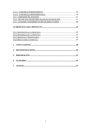 2.4.2.1 VARIABLE INDEPENDIENTE ........................................................................30 
2.4.2.2 VARIABLE(S) DEPENDIENTE(S) ...................................................................30 
2.4.3 UNIDADES DE ANÁLISIS .................................................................................31 
2.4.4 TÉCNICAS E INSTRUMENTOS DE INVESTIGACIÓN ..................................31 
2.4.5 ANÁLISIS E INTERPRETACIÓN DE RESULTADOS .....................................32 
2.6 PROPUESTA DEL PROYECTO ..........................................................................45 
2.6.1. DESCRIPCIÓN DE LA PROPUESTA .............................................................................45 
2.6.2. DESARROLLO DE LA PROPUESTA .............................................................................45 
2.6.3. BENEFICIOS Y BENEFICIARIOS.................................................................................46 
2.6.4. RESULTADOS Y EVIDENCIAS....................................................................................47 
3. CONCLUSIONES. ..................................................................................................50 
4. RECOMENDACIONES. ........................................................................................50 
5. BIBLIOGRAFÍA.....................................................................................................51 
6. GLOSARIO .............................................................................................................52 
7. ANEXOS ..................................................................................................................53 
7 
 