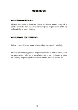 10
OBJETIVOS
OBJETIVO GENERAL:
Elaborar chocolates en forma de células procariotas: animal y vegetal, y
células eucariotas para facilitar el aprendizaje de las principales partes de
dichas células al comer el postre.
OBJETIVOS ESPECIFICOS:
Indicar el procedimiento para realizar un chocolate natural y saludable.
Elaborar de una fácil y practica un producto natural de un rico sabor y libre
de conservantes y aditivos ya que el chocolate es muy codiciado en todas
sus formas y así poder preparar nuestras bebidas, helados, postres etc.
 