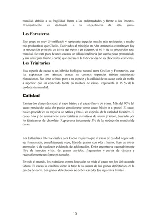 13
mundial, debido a su fragilidad frente a las enfermedades y frente a los insectos.
Principalmente es destinado a la chocolatería de alta gama.
Los Forasteros
Este grupo es muy diversificado y representa especies mucho más resistentes y mucho
más productivas que Criollo. Cultivados al principio en Alta Amazonia, constituyen hoy
la producción principal de áfrica del oeste y en extenso, el 80 % de la producción total
mundial. Se trata pues de unos cacaos de calidad ordinaria (un aroma poco pronunciado
y una amargura fuerte y corta) que entran en la fabricación de los chocolates corrientes.
Los Trinitarios
Esta especie de cacao es un híbrido biológico natural entre Criollos y Forestarios, que
fue exportado por Trinidad donde los colonos españoles habían establecido
plantaciones. No tiene atributo puro a su especie y la calidad de su cacao varía de media
a superior, con un contenido fuerte en manteca de cacao. Representa el 15 % de la
producción mundial.
Calidad
Existen dos clases de cacao: el caco básico y el cacao fino y de aroma. Más del 90% del
cacao producido cada año puede considerarse como cacao básico o a granel. El cacao
básico procede en su mayoría de Africa y Brasil, en especial de la variedad forastero. El
cacao fino y de aroma tiene características distintivas de aroma y sabor, buscadas por
los fabricantes de chocolate. Representa únicamente 5% de la producción mundial de
cacao.
Los Estándares Internacionales para Cacao requieren que el cacao de calidad negociable
sea fermentado, completamente seco, libre de granos con olor a humo, libre de olores
anormales y de cualquier evidencia de adulteración. Debe encontrarse razonablemente
libre de insectos vivos, de granos partidos, fragmentos y partes de cáscara y
razonablemente uniforme en tamaño.
En todo el mundo, los estándares contra los cuales se mide el cacao son los del cacao de
Ghana. El cacao se clasifica sobre la base de la cuenta de los granos defectuosos en la
prueba de corte. Los granos defectuosos no deben exceder los siguientes límites:
 