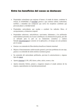 15
Entre los beneficios del cacao se destacan:
Propiedades estimulantes que mejoran el humor, el estado de ánimo, combaten la
tristeza, la irritabilidad y la ansiedad, gracias a que contiene cafeína, teobromina,
teofilina y amandina (un compuesto que activa los receptores cerebrales que
provocan placer y claridad mental
Propiedades antioxidantes que ayudan a combatir los radicales libres, el
envejecimiento y el deterioro corporal
Propiedades reductoras, anticelulíticas, suavizantes, hidratantes y los polifenoles
(antioxidantes) presentes en el cacao contribuyen a la eliminación de grasas, por ello
es utilizado para la piel en un tratamiento cosmético y estético
llamado chocoloterapiaque consiste en la aplicación y el masaje con este producto
por el cuerpo
Gracias a su contenido de fibra dietética beneficia el tránsito intestinal
Mejora el funcionamiento cardiovascular general y previene problemas de este tipo,
gracias a su contenido de ácido esteárico (sustancia grasa)
Su contenido del antioxidante polifenoles, previene la arteriosclerosis y algunos
tipos de cáncer
Aporta vitaminas E, B1 y B2; hierro, cobre, calcio, cromo y zinc
Aporta minerales fósforo, potasio y magnesio (mejora el estado anímico de las
mujeres, especialmente en el período premenstrual)
 