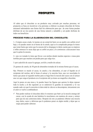 17
PROPUESTA
Al saber que el chocolate es un producto muy cotizado por muchas personas, mi
propuesta se basa en incentivar a las personas a elaborar su propio chocolate de forma
artesanal indicándoles una forma fácil de elaboración para que de estar forma puedan
disfrutar de un rico postre de una forma natural y saludable y así poder disfrutar de
todos sus beneficios.
PROCESO PARA LA ELABORACION DEL CHOCOLATE:
1.- Compra cacao crudo, lo tuestas en un comal de barro en un anafre con carbón nivel
bajo, o lo puedes meter en el horno de la estufa, aquí es lo complicado porque lo tienes
que tostar hasta que notes que la cascara del se despegue te darás cuenta que se empieza
a inflar entonces lo sacas deja que se enfrié un poco y lo comienzas a descascarar ósea
que le quitas la cascara.
2.- una vez tostado lo tiene que llevar a un molino donde muelan especias o masa para
tortillas pero que muelan con piedra para que salga rico.
3.-por cada kilo de cacao le agregas, un kilo y medio de azúcar.
25 gramos de canela, de 50 grm de almendras tostadas de la misma forma que el cacao,
Ojo. Primero se muele el cacao, la canela y las almendras, al caer el líquido en el
recipiente del molino, ahí le botas el azúcar y lo mezclas bien, una vez mezclados lo
tienes que pasar al segundo molino para se haga bien la mezcla del cacao con el azúcar
una vez que caiga el producto en el recipiente ahí ya tienes un magnifico chocolate.
Aquí lo pones en una mesa y le puedes hacer las figuras que quieras lo dejas reposar
toda la noche y al día siguiente ya se endureció lo guardas en recipientes y lo vas
usando cada vez que lo necesites te dura toda la vida no se descompone, únicamente con
el calor se vuelve a emblandecer.
 Para poder realizar el chocolate dulce lo tenemos que batir ya la mezcla amarga del
cacao, con la ayuda de una batidora lo mezclamos con manteca de cacao y azúcar
para que de una contextura dulce. Después de esto ya podemos obtener una mezcla
muy dulce, suave y deliciosa que le podemos poner en algún molde y dejar que se
seque para poder saborear.
 