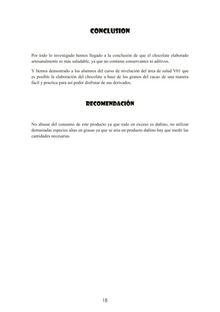 18
CONCLUSION
Por todo lo investigado hemos llegado a la conclusión de que el chocolate elaborado
artesanalmente es más saludable, ya que no contiene conservantes ni aditivos.
Y hemos demostrado a los alumnos del curso de nivelación del área de salud V01 que
es posible la elaboración del chocolate a base de los granos del cacao de una manera
fácil y practica para así poder disfrutar de sus derivados.
RECOMENDACIÓN
No abusar del consumo de este producto ya que todo en exceso es dañino, no utilizar
demasiadas especies altas en grasas ya que se aria un producto dañino hay que medir las
cantidades necesarias
 