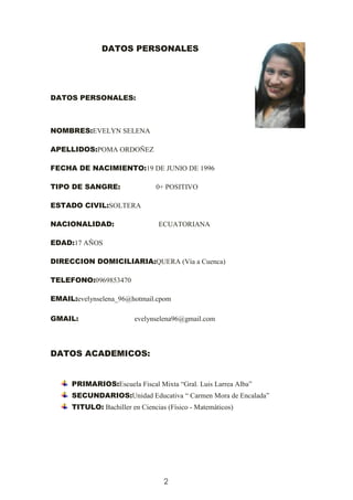 2
DATOS PERSONALES
DATOS PERSONALES:
NOMBRES:EVELYN SELENA
APELLIDOS:POMA ORDOÑEZ
FECHA DE NACIMIENTO:19 DE JUNIO DE 1996
TIPO DE SANGRE: 0+ POSITIVO
ESTADO CIVIL:SOLTERA
NACIONALIDAD: ECUATORIANA
EDAD:17 AÑOS
DIRECCION DOMICILIARIA:QUERA (Vía a Cuenca)
TELEFONO:0969853470
EMAIL:evelynselena_96@hotmail.cpom
GMAIL: evelynselena96@gmail.com
DATOS ACADEMICOS:
PRIMARIOS:Escuela Fiscal Mixta “Gral. Luis Larrea Alba”
SECUNDARIOS:Unidad Educativa “ Carmen Mora de Encalada”
TITULO: Bachiller en Ciencias (Físico - Matemáticos)
 