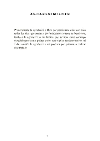 4
A G R A D E C I M I E N T O
Primeramente le agradezco a Dios por permitirme estar con vida
todos los días que pasan y por brindarme siempre su bendición,
también le agradezco a mi familia que siempre están conmigo
especialmente a mis padres quien son el pilar fundamental en mi
vida, también le agradezco a mi profesor por guiarme a realizar
este trabajo.
 