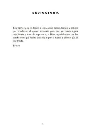 5
D E D I C A T O R IA
Este proyecto se lo dedico a Dios, a mis padres, familia y amigos
por brindarme el apoyo necesario para que yo pueda seguir
estudiando y trate de superarme, a Dios especialmente por las
bendiciones que recibo cada día y por la fuerza y aliento que él
me brinda.
Evelyn
 