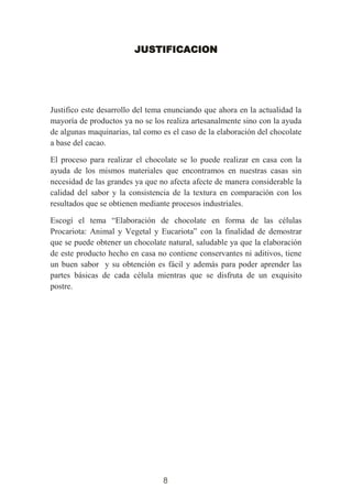 8
JUSTIFICACION
Justifico este desarrollo del tema enunciando que ahora en la actualidad la
mayoría de productos ya no se los realiza artesanalmente sino con la ayuda
de algunas maquinarias, tal como es el caso de la elaboración del chocolate
a base del cacao.
El proceso para realizar el chocolate se lo puede realizar en casa con la
ayuda de los mismos materiales que encontramos en nuestras casas sin
necesidad de las grandes ya que no afecta afecte de manera considerable la
calidad del sabor y la consistencia de la textura en comparación con los
resultados que se obtienen mediante procesos industriales.
Escogí el tema “Elaboración de chocolate en forma de las células
Procariota: Animal y Vegetal y Eucariota” con la finalidad de demostrar
que se puede obtener un chocolate natural, saludable ya que la elaboración
de este producto hecho en casa no contiene conservantes ni aditivos, tiene
un buen sabor y su obtención es fácil y además para poder aprender las
partes básicas de cada célula mientras que se disfruta de un exquisito
postre.
 