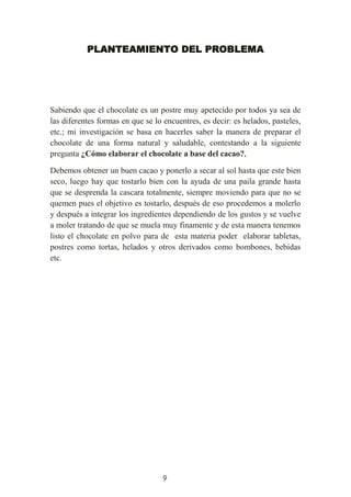 9
PLANTEAMIENTO DEL PROBLEMA
Sabiendo que el chocolate es un postre muy apetecido por todos ya sea de
las diferentes formas en que se lo encuentres, es decir: es helados, pasteles,
etc.; mi investigación se basa en hacerles saber la manera de preparar el
chocolate de una forma natural y saludable, contestando a la siguiente
pregunta ¿Cómo elaborar el chocolate a base del cacao?,
Debemos obtener un buen cacao y ponerlo a secar al sol hasta que este bien
seco, luego hay que tostarlo bien con la ayuda de una paila grande hasta
que se desprenda la cascara totalmente, siempre moviendo para que no se
quemen pues el objetivo es tostarlo, después de eso procedemos a molerlo
y después a integrar los ingredientes dependiendo de los gustos y se vuelve
a moler tratando de que se muela muy finamente y de esta manera tenemos
listo el chocolate en polvo para de esta materia poder elaborar tabletas,
postres como tortas, helados y otros derivados como bombones, bebidas
etc.
 