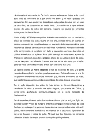 rápidamente el sebo restante. De hecho, en una vela que se dejara arder por sí
sola, sólo se consumía el 5 por ciento del sebo, y el resto quedaba sin
aprovechar. Sin que alguien las despabilara, ocho velas de sebo, con un peso
de una libra, se consumían en media hora. Un castillo en el que ardieran
cientos de velas de sebo por semana, requería un equipo de sirvientes
encargados de despabilarlas.
Hasta el siglo XVII hubo compañías teatrales que contaban con un muchacho
al que se confiaba esta tarea. Ducho en este arte, entraba de vez en cuando en
escena, en ocasiones coincidiendo con un momento de tensión dramática, para
recortar los pabilos carbonizados de las velas humeantes. Aunque su entrada
solía ser ignorada, si remataba con éxito la operación con todas las velas, el
público le dedicaba un aplauso. Esta difícil tarea ya no tuvo objeto a partir de
finales del siglo XVII, cuando se propagó el uso de las velas de cera de abeja,
que se evaporan parcialmente. La cera era tres veces más cara que el sebo,
pero las velas fabricadas con ella ardían con una llama más viva.
La Iglesia católica ya había adoptado el lujo de los cirios de cera, y la gente
muy rica los empleaba para las grandes ocasiones. Datos referentes a una de
las grandes mansiones británicas muestran que, durante el invierno de 1765,
sus habitantes consumieron más de cien libras de velas de cera en un mes.
En el siglo siguiente, las velas de lujo serían la de cera blanquísima y
reluciente, la dura y amarilla de sebo vegetal, procedente de China, y
lavela verde,

perfumada

con laurel, utilizada

en

la

costa

nordeste

de

Norteamérica.
Se dice que las primeras velas fueron desarrolladas por los antiguos Egipcios,
quienes usaban "Velas de Junco" o antorchas empapando los carrizos de sebo
fundido, sin embargo, los romanos fueron los que mejoraron las velas utilizando
pabilo, de esa manera auxiliaban a los viajeros en la oscuridad, y proveían de
luz a los hogares y sitios de culto. Al igual que los Egipcios, los romanos
utilizaban el sebo de ovejas y vacas como principal ingrediente.

12

 
