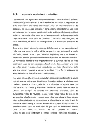 1.1.2.

Importancia social sobre la problemática.

Las velas son muy significativa sensibilidad estética, sentimentalismo temático,
romanticismo y misticismo en la vista, las velas se utilizan en la preparación de
dicha expresión de emociones. Las velas se utilizan en una amplia variedad de
pasiones, las tendencias culturales y para celebrar el simbolismo. Las velas
son origen de los hermosos paisajes del medio ambiente. Se inspiró en última
instancia, elegancia y las velas se encienden cuando se hacen ceremonia
religiosa o social. Estas velas se presentan como amor, fervor religioso, las
ideas románticas, la mística de la imaginación y la meditación, el escudo de
armas.
Cada uno se basa y admirar la elegancia de la llama de la vela a parpadear y el
brillo con una fragancia dulce, el tipo de nombre que se especifica con la
atmósfera, quema. Es un conjunto de estilos elegantes y diseña las velas en un
encantador aromas que sorprendería ver la diversidad del mercado con velas.
La importancia de crear el más importante desde el punto de vista de las velas
destinos de viaje, así como excepcionales alrededor de encantador. Una velas
de estilos, patrón y características son sabores especiales y los amantes de la
vela que desean regresar a sus propia espíritus con el fin de satisfacer las
velas, la tendencia de conformidad con el mercado.
Las velas no son sólo el reflejo de la cultura occidental, sino también la cultura
oriental, que se utiliza para los diversos festivales sociales y religiosos para
celebrar. Las velas son los ingredientes de la fabricación de algodón, cera, una
rica variedad de colores y sustancias aromáticas. Sobre todo de velas se
utilizan, por ejemplo, de acuerdo con diferentes ocasiones, velas de
cumpleaños, velas de novedad, llegada velas, velas, velas de oído de la
ventana, las velas flaméeles y muchos otros velas. Las velas y la elegancia, por
ejemplo, las actividades de las empresas de fabricación de las velas, la vela de
la batería en el cálido y el más reciente de la tecnología excelencia eléctrica
encendido velas, velas de oído, velas de gel, velas de contenedor, Yankee
velas

y

las

velas

se

fabrican

de

una

variedad

de

formas.

Velas no sólo para simbolizar el sentido estético, elementos religiosos y

14

 