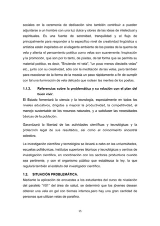 sociales en la ceremonia de dedicación sino también contribuir a pueden
adjuntarse a un hombre con una luz dulce y olores de las ideas de intelectual y
espirituales. Es una fuente de serenidad, tranquilidad y el flujo de
principalmente para responder a lo específico nivel de creatividad lingüística o
artística están inspirados en el elegante ambiente de los poetas de la quema de
vela y alienta el pensamiento poético como velas son suavemente. Inspiración
y la promoción, que son por lo tanto, de poetas, de tal forma que se permita su
material poético, es decir, "Enciende mi vela", "un poco menos dieciséis velas"
etc., junto con su creatividad, sólo con la meditación de las velas, pero también
para reaccionar de la forma de la mezcla un paso rápidamente a fin de cumplir
con tal una iluminación de vela delicado que rodean las mentes de los poetas.
1.1.3.

Referencias sobre la problemática y su relación con el plan del
buen vivir.

El Estado fomentará la ciencia y la tecnología, especialmente en todos los
niveles educativos, dirigidas a mejorar la productividad, la competitividad, el
manejo sustentable de los recursos naturales, y a satisfacer las necesidades
básicas de la población.
Garantizará la libertad de las actividades científicas y tecnológicas y la
protección legal de sus resultados, así como el conocimiento ancestral
colectivo.
La investigación científica y tecnológica se llevará a cabo en las universidades,
escuelas politécnicas, institutos superiores técnicos y tecnológicos y centros de
investigación científica, en coordinación con los sectores productivos cuando
sea pertinente, y con el organismo público que establezca la ley, la que
regulará también el estatuto del investigador científico.
1.2.

SITUACIÓN PROBLEMÁTICA.

Mediante la aplicación de encuestas a los estudiantes del curso de nivelación
del paralelo “V01” del área de salud, se determinó que los jóvenes desean
obtener una vela en gel con biomas internos,pero hay una gran cantidad de
personas que utilizan velas de parafina.

15

 