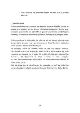 Dar a conocer los diferentes diseños de velas que se pueden
elaborar.

1.5 Justificación
Este proyecto sirve para crear en las personas en general la idea de que se
puede tener velas en gel con biomas internos para decoración de una casa,
empresa, apartamento, etc. Con el fin de generar un ambiente agradable para
el olfato y la vista de las personas que viven en la casa y las que lleguen a ella.

Este proyecto de la elaboración de velas de gel con biomas internos surge
porque es un producto muy importante, además de ser fuente de placer, las
velas ayudan a mejorar la calidad de vida.
El proyecto consta de elaborar velas de gel con biomas internos.
Se pretende tener como alcance los beneficios de la aroma terapia que es la
disciplina que apuesta por el poder del sentido del olfato para estimular las
funciones

del

organismo

a

nivel

sensorial

y

extra

sensorial.

La base de la aroma terapia es el uso de los aceites esenciales extraídos de
hojas, flores, raíces.
Las personas que se beneficiarían de estasvelas en gel son todos los
compradores para realizarlo cuento con la ayuda del bioquímico Carlos García

17

 