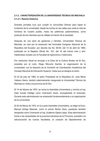2.1.2. CARACTERIZACIÓN DE LA UNIVERSIDAD TÉCNICA DE MACHALA
2.1.2.1. Reseña Histórica
Grandes jornadas tuvo que cumplir la comunidad Orense para lograr la
fundación de la universidad, desde las luchas en las calles que costó la vida de
hombres de nuestro pueblo, hasta las polémicas parlamentarias, como
producto de los intereses que se reflejan al interior de la sociedad.
Después de una serie de gestiones y trámites, Universidad Técnica de
Machala, se creó por la resolución del honorable Congreso Nacional de la
República del Ecuador, por decreto ley No. 69-04, del 14 de abril de 1969,
publicada en el Registro Oficial No. 161, del 18 del mismo mes y año.
Habiéndose iniciado con la Facultad de Agronomía y Veterinaria.
Por resolución oficial se encargó a la Casa de la Cultura Núcleo de El Oro,
presidida por el Lcdo. Diego Minuche Garrido, la organización de la
universidad, con la Asesoría de la Comisión de Coordinación Académica del
Consejo Nacional de Educación Superior, hasta que se designe el rector.
El 23 de julio de 1969, el señor Presidente de la República Dr. José María
Velasco Ibarra, declaró solemnemente inaugurada la Universidad Técnica de
Machala en visita a la provincia de El Oro.
El 14 de febrero de 1970, se reúne la Asamblea Universitaria y nomina al Ing.
Galo Acosta Hidalgo como Vicerrector titular, encargándole el rectorado.
Durante esta administración se emprendió fundamentalmente a la organización
de la universidad.
El 20 de Marzo de 1972, en la cuarta Asamblea Universitaria, se eligió al Econ.
Manuel Zúñiga Mascote, como el primer Rector titula, quedando también
designado como Vicerrector el Ing. Guillermo Ojeda López. Esta administración
frente a las necesidades de la juventud estudiosa de la Provincia, procedió a la
estructuración de nuevas facultades, la creación de Departamento de

19

 