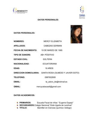 DATOS PERSONALES

DATOS PERSONALES:

NOMBRES:

MERCY ELIZABETH

APELLIDOS:

CABEZAS GERMAN

FECHA DE NACIMIENTO:
TIPO DE SANGRE:

19 DE MARZO DE 1995
AB+ POSITIVO

ESTADO CIVIL:

SOLTERA

NACIONALIDAD:

ECUATORIANA

EDAD:

18 AÑOS

DIRECCION DOMICILIARIA:
TELEFONO:
EMAIL:
GMAIL:

SANTA ROSA (OLMEDO Y JAVIER SOTO)
0987602808
te_adoro_bb@hotmail.es

mercycabezas6@gmail.com

DATOS ACADEMICOS:

PRIMARIOS:
Escuela Fiscal de niñas “ Eugenio Espejo”
SECUNDARIOS:Colegio Nacional “Zoila Ugarte de Landívar”
TITULO:
Bachiller en Ciencias (químico- biólogo)

2

 