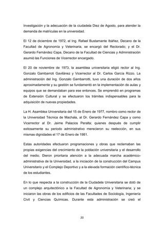Investigación y la adecuación de la ciudadela Diez de Agosto, para atender la
demanda de matrículas en la universidad.
El 12 de diciembre de 1972, el Ing. Rafael Bustamante Ibáñez, Decano de la
Facultad de Agronomía y Veterinaria, se encargó del Rectorado; y el Dr.
Gerardo Fernández Capa, Decano de la Facultad de Ciencias y Administración
asumió las Funciones de Vicerrector encargado.
El 20 de noviembre de 1973, la asamblea universitaria eligió rector al Ing.
Gonzalo Gambarroti Gavilánez y Vicerrector al Dr. Carlos García Rizzo. La
administración del Ing. Gonzalo Gambarrotti, tuvo una duración de dos años
aproximadamente y su gestión se fundamentó en la implementación de aulas y
equipos que se demandaban para ese entonces. Se emprendió en programas
de Extensión Cultural y se efectuaron los trámites indispensables para la
adquisición de nuevas propiedades.
La H. Asamblea Universitaria del 15 de Enero de 1977, nombro como rector de
la Universidad Técnica de Machala, al Dr. Gerardo Fernández Capa y como
Vicerrector al Dr. Jaime Palacios Peralta; quienes después de cumplir
exitosamente su periodo administrativo merecieron su reelección, en sus
mismas dignidades el 17 de Enero de 1981.
Estas autoridades efectuaron programaciones y obras que reclamaban las
propias exigencias del crecimiento de la población universitaria y el desarrollo
del medio. Dieron prioritaria atención a la adecuada marcha académicoadministrativa de la Universidad, a la iniciación de la construcción del Campus
Universitario y el Complejo Deportivo y a la elevada formación científico-técnica
de los estudiantes.
En lo que respecta a la construcción de la Ciudadela Universitaria se dotó de
un complejo arquitectónico a la Facultad de Agronomía y Veterinaria; y se
iniciaron las obras de los edificios de las Facultades de Sociología, Ingeniería
Civil

y Ciencias

Químicas.

Durante

20

esta

administración se

creó

el

 