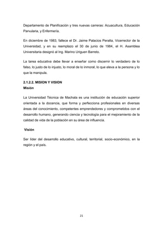 Departamento de Planificación y tres nuevas carreras: Acuacultura, Educación
Parvularia, y Enfermería.
En diciembre de 1983, fallece el Dr. Jaime Palacios Peralta, Vicerrector de la
Universidad, y en su reemplazo el 30 de junio de 1984, el H. Asamblea
Universitaria designó al Ing. Marino Uriguen Barreto.
La tarea educativa debe llevar a enseñar como discernir lo verdadero de lo
falso, lo justo de lo injusto, lo moral de lo inmoral, lo que eleva a la persona y lo
que la manipula.
2.1.2.2. MISION Y VISION
Misión
La Universidad Técnica de Machala es una institución de educación superior
orientada a la docencia, que forma y perfecciona profesionales en diversas
áreas del conocimiento, competentes emprendedores y comprometidos con el
desarrollo humano, generando ciencia y tecnología para el mejoramiento de la
calidad de vida de la población en su área de influencia.
Visión
Ser líder del desarrollo educativo, cultural, territorial, socio-económico, en la
región y el país.

21

 