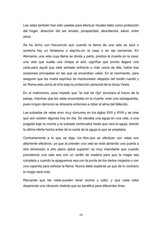 Las velas también han sido usadas para efectuar rituales tales como protección
del hogar, atracción del ser amado, prosperidad, abundancia, salud, entre
otros.
Se ha dicho con frecuencia que cuando la llama de una vela es azul o
sombría, hay un fantasma o espíritu en la casa o en las cercanías. En
Alemania, una vela cuya llama se divida y parta, predice la muerte en la casa;
una vela que suelte una chispa al aire, significa que pronto llegará una
carta para aquél que esté sentado enfrente o más cerca de ella, había tres
ocasiones principales en las que se encendían velas: En el nacimiento, para
asegurar que los malos espíritus se mantuviesen alejados del recién nacido y
en Roma esto ponía al niño bajo la protección personal de la diosa Vesta.
En el matrimonio, para impedir que "el mal de Ojo" arruinara el futuro de la
pareja, mientras que las velas encendidas en la muerte, eran una salvaguardia,
pues ningún demonio se atrevería entonces a robar el alma del fallecido.
Las subastas de velas eran muy comunes en los siglos XVII y XVIII y se cree
que aún existen algunas hoy en día. Se clavaba una aguja en una vela, a una
pulgada bajo la mecha y la subasta continuaba hasta que caía la aguja, siendo
la última oferta hecha antes de la caída de la aguja la que se aceptaba.
Contrariamente a lo que se diga, los ritos que se efectúan con velas son
altamente efectivos, ya que al prender una vela se está abriendo una puerta a
otra dimensión, a otro plano astral superior; es muy importante que cuando
prendamos una vela sea con un cerillo de madera para que la magia sea
completa y cuando la apaguemos sea con la punta de los dedos mojados o con
una capanita para sofocar la flama. Nunca debe soplarse ya que de lo contrario
la magia será nula.
Recuerde que las velas pueden tener aroma y color, y que cada color
desprende una vibración distinta que es benéfica para diferentes fines.

23

 