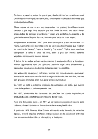 En tiempos pasados, antes de que el gas y la electricidad se convirtieran en el
único medio de energía para el mundo, únicamente se utilizaban las velas que
producían luz artificial.
Ahora, apesar de que no son muy necesarias, nos gustan y las utilizamospara
decorar o por algo muy especial que nos atrae de ellas; las velas tienen
propiedades de cambiar el ambiente y crear una atmósfera hechizante y de
gran belleza no sólo para decorar, también para hacer un buen regalo.
Antiguamente el hombre utilizó para alumbrarse palos y teas de madera con
resina. La invención de las velas como tal se debe a los etruscos, que recibían
en nombre de "cereus", "cereus fanalis" y "cebaceus". Todos estos nombres
designaban a velas o cirios de cera, sebo o pez con mecha defibras
vegetales como papiro, junco o estopa.
A la luz de las velas se han escrito poemas, tratados científicos y filosóficos.
Arañas gigantescas que una garrucha permitía bajar para encenderlas y
apagarlas, colgaban de los techos de las iglesias y los castillos.
Las velas más elegantes y refinadas, hechas con cera de abejas, quemaban
lentamente, emanando una fantástica fragancia de miel: las sencillas, hechas
con grasa de animales, olían mal, pero también iluminaban.
En 1831 se halló la estearina mediante la purificación del sebo, que quema
durante largo tiempo y sin desprender olor.
En 1850, elaborando los derivados del petróleo, se obtuvo la parafina, el
producto básico en la fabricación moderna de las velas.
Pero era demasiado tarde… en 1811 ya se había descubierto el sistema para
calentar y hacer luminoso un filamento mediante energía eléctrica.
A partir de 1879, Thomas Alva Edison, el inventor más fecundo de todas las
épocas, inventó algunos artefactos indispensables en la actualidad, entre los
que se cuentan la bombilla, el interruptor y el fonógrafo.

24

 