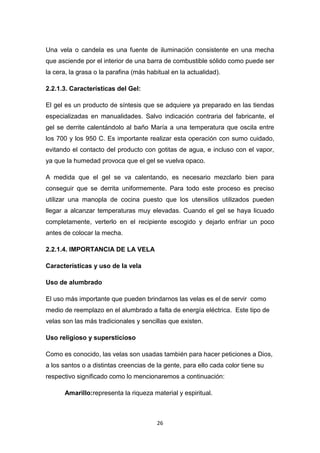 Una vela o candela es una fuente de iluminación consistente en una mecha
que asciende por el interior de una barra de combustible sólido como puede ser
la cera, la grasa o la parafina (más habitual en la actualidad).
2.2.1.3. Características del Gel:
El gel es un producto de síntesis que se adquiere ya preparado en las tiendas
especializadas en manualidades. Salvo indicación contraria del fabricante, el
gel se derrite calentándolo al baño María a una temperatura que oscila entre
los 700 y los 950 C. Es importante realizar esta operación con sumo cuidado,
evitando el contacto del producto con gotitas de agua, e incluso con el vapor,
ya que la humedad provoca que el gel se vuelva opaco.
A medida que el gel se va calentando, es necesario mezclarlo bien para
conseguir que se derrita uniformemente. Para todo este proceso es preciso
utilizar una manopla de cocina puesto que los utensilios utilizados pueden
llegar a alcanzar temperaturas muy elevadas. Cuando el gel se haya licuado
completamente, verterlo en el recipiente escogido y dejarlo enfriar un poco
antes de colocar la mecha.
2.2.1.4. IMPORTANCIA DE LA VELA
Características y uso de la vela
Uso de alumbrado
El uso más importante que pueden brindarnos las velas es el de servir como
medio de reemplazo en el alumbrado a falta de energía eléctrica. Este tipo de
velas son las más tradicionales y sencillas que existen.
Uso religioso y supersticioso
Como es conocido, las velas son usadas también para hacer peticiones a Dios,
a los santos o a distintas creencias de la gente, para ello cada color tiene su
respectivo significado como lo mencionaremos a continuación:
Amarillo:representa la riqueza material y espiritual.

26

 