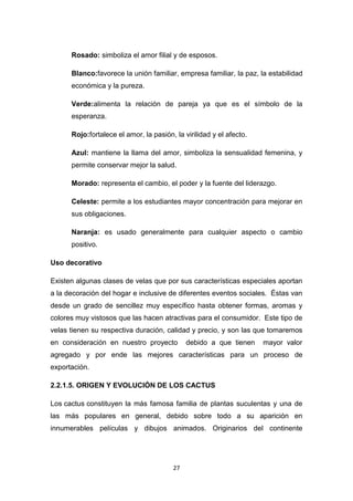 Rosado: simboliza el amor filial y de esposos.
Blanco:favorece la unión familiar, empresa familiar, la paz, la estabilidad
económica y la pureza.
Verde:alimenta la relación de pareja ya que es el símbolo de la
esperanza.
Rojo:fortalece el amor, la pasión, la virilidad y el afecto.
Azul: mantiene la llama del amor, simboliza la sensualidad femenina, y
permite conservar mejor la salud.
Morado: representa el cambio, el poder y la fuente del liderazgo.
Celeste: permite a los estudiantes mayor concentración para mejorar en
sus obligaciones.
Naranja: es usado generalmente para cualquier aspecto o cambio
positivo.
Uso decorativo
Existen algunas clases de velas que por sus características especiales aportan
a la decoración del hogar e inclusive de diferentes eventos sociales. Éstas van
desde un grado de sencillez muy específico hasta obtener formas, aromas y
colores muy vistosos que las hacen atractivas para el consumidor. Este tipo de
velas tienen su respectiva duración, calidad y precio, y son las que tomaremos
en consideración en nuestro proyecto

debido a que tienen

mayor valor

agregado y por ende las mejores características para un proceso de
exportación.
2.2.1.5. ORIGEN Y EVOLUCIÓN DE LOS CACTUS
Los cactus constituyen la más famosa familia de plantas suculentas y una de
las más populares en general, debido sobre todo a su aparición en
innumerables películas y dibujos animados. Originarios del continente

27

 