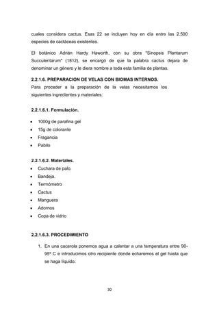 cuales considera cactus. Esas 22 se incluyen hoy en día entre las 2.500
especies de cactáceas existentes.
El botánico Adrián Hardy Haworth, con su obra "Sinopsis Plantarum
Succulentarum" (1812), se encargó de que la palabra cactus dejara de
denominar un género y le diera nombre a toda esta familia de plantas.
2.2.1.6. PREPARACION DE VELAS CON BIOMAS INTERNOS.
Para proceder a la preparación de la velas necesitamos los
siguientes ingredientes y materiales:

2.2.1.6.1. Formulación.
1000g de parafina gel
15g de colorante
Fragancia
Pabilo

2.2.1.6.2. Materiales.
Cuchara de palo.
Bandeja.
Termómetro
Cactus
Manguera
Adornos
Copa de vidrio

2.2.1.6.3. PROCEDIMIENTO
1. En una cacerola ponemos agua a calentar a una temperatura entre 9095º C e introducimos otro recipiente donde echaremos el gel hasta que
se haga líquido.

30

 