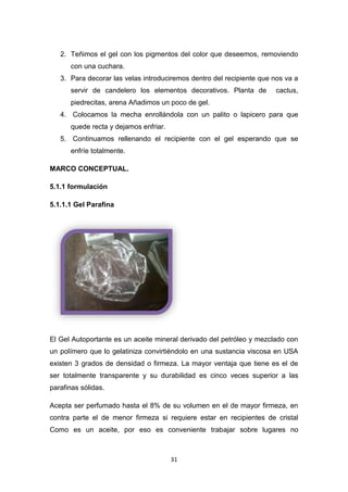 2. Teñimos el gel con los pigmentos del color que deseemos, removiendo
con una cuchara.
3. Para decorar las velas introduciremos dentro del recipiente que nos va a
servir de candelero los elementos decorativos. Planta de

cactus,

piedrecitas, arena Añadimos un poco de gel.
4. Colocamos la mecha enrollándola con un palito o lapicero para que
quede recta y dejamos enfriar.
5. Continuamos rellenando el recipiente con el gel esperando que se
enfríe totalmente.
MARCO CONCEPTUAL.
5.1.1 formulación
5.1.1.1 Gel Parafina

El Gel Autoportante es un aceite mineral derivado del petróleo y mezclado con
un polímero que lo gelatiniza convirtiéndolo en una sustancia viscosa en USA
existen 3 grados de densidad o firmeza. La mayor ventaja que tiene es el de
ser totalmente transparente y su durabilidad es cinco veces superior a las
parafinas sólidas.
Acepta ser perfumado hasta el 8% de su volumen en el de mayor firmeza, en
contra parte el de menor firmeza si requiere estar en recipientes de cristal
Como es un aceite, por eso es conveniente trabajar sobre lugares no

31

 
