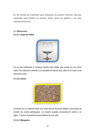 En las tiendas de materiales para artesanías se pueden encontrar esencias
especiales para disolver en parafina. Estas vienen en goteros y con gran
variedad de aromas

5.1.2Materiales
5.1.2.1. Copa de Vidrio

Es un vaso destinado a contener líquido para beber que posee un pie como
base. Por extensión también a la cantidad de líquido que cabe en la copa, se le
denomina copa
5.1.2.2. Arena

La arena es un material inerte (sin vida) que se acumula debido a procesos de
erosión de zonas pedregosas. La erosión pueden provocarla el viento o el
agua. Y que lo ocuparemos para adorno de una vela.
5.1.2.3. Manguera
34

 