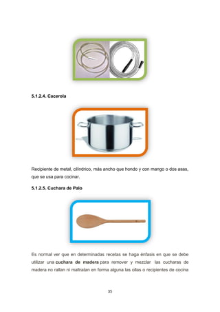 5.1.2.4. Cacerola

Recipiente de metal, cilíndrico, más ancho que hondo y con mango o dos asas,
que se usa para cocinar.
5.1.2.5. Cuchara de Palo

Es normal ver que en determinadas recetas se haga énfasis en que se debe
utilizar una cuchara de madera para remover y mezclar las cucharas de
madera no rallan ni maltratan en forma alguna las ollas o recipientes de cocina

35

 
