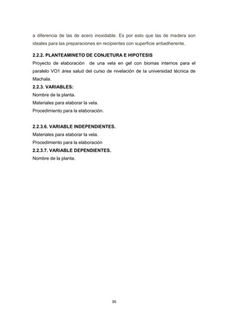 a diferencia de las de acero inoxidable. Es por esto que las de madera son
ideales para las preparaciones en recipientes con superficie antiadherente.
2.2.2. PLANTEAMINETO DE CONJETURA E HIPOTESIS
Proyecto de elaboración

de una vela en gel con biomas internos para el

paralelo VO1 área salud del curso de nivelación de la universidad técnica de
Machala.
2.2.3. VARIABLES:
Nombre de la planta.
Materiales para elaborar la vela.
Procedimiento para la elaboración.

2.2.3.6. VARIABLE INDEPENDIENTES.
Materiales para elaborar la vela.
Procedimiento para la elaboración
2.2.3.7. VARIABLE DEPENDIENTES.
Nombre de la planta.

36

 