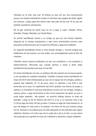Participe en el inter club sub 18 Walval ya que ahí era muy emocionante
porque me tocaba enfrentarme contra mi hermana que jugaba del Zoila Ugarte
de Landívar. Luego jugué del mismo inter club pero de las sub 16 ya que ahí
también quedamos campeonas.
De la liga cantonal de santa rosa os fui a jugar a Jujan, Ambato, Piñas,
Arenillas, Pasaje, Machala y en Santa Rosa.
En primer bachillerato conocí a un amigo ya que así nos fuimos tratando,
después de un tiempo empezamos a salir como enamorados tuvimos unos
pequeños problemas pero así lo supimos enfrentar y seguimos adelante.
En segundo bachillerato conocí a unas buenas amigas y buenos amigos que
estábamos en las buenas y en las malas, nos aconsejábamos para el bien de
nosotras.
También conocí buenos profesores ya que nos enseñaron y nos ayudaron a
desenvolvernos. Recuerdo que cuando íbamos a veces a tener clase
cerrábamos las puertas para que no nos den.
En tercer bachillerato me toco un profesor del año pasado que es buena gente,
y nos ayudaba en nuestras incógnitas. También cursando tercer bachillerato en
mayo del 2012 Salí embarazada ya que con el apoyo de mis amigos, padres y
esposo Salí adelante. El 15 de junio nació mi sobrinito a las 9:20 a ese
terremoto se lo ama. En septiembre del 2012 también nos fuimos de paseo a
salinas y a montañita lo cual que disfrutamos mucho con mis amigas, amigos y
esposo juntos. Luego terminando el año di los exámenes de grado ya que si
pude lograr pasarlos.

Me gradué

en químico biólogo obtuve mi título de

bachiller. Luego el 26 de febrero del 2013 di a luz a un hermoso niño a las
21:20 es algo tan lindo. Mi hijo ya tiene 11meses es algo tan lindo tenerlo es el
que me alegra mi vida junto a mi esposo, me hace reír de sus muecas, juego
con él. Gracias a mis padres que me está apoyando en los estudios para seguir
adelante. Gracias a mi mami que me lo cuida día a día a mi hijo. Lo que ahora
me propongo es a aprobar el curso de nivelación y admisión y seguir adelante.

4

 