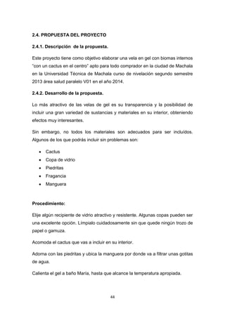 2.4. PROPUESTA DEL PROYECTO
2.4.1. Descripción de la propuesta.
Este proyecto tiene como objetivo elaborar una vela en gel con biomas internos
“con un cactus en el centro” apto para todo comprador en la ciudad de Machala
en la Universidad Técnica de Machala curso de nivelación segundo semestre
2013 área salud paralelo V01 en el año 2014.
2.4.2. Desarrollo de la propuesta.
Lo más atractivo de las velas de gel es su transparencia y la posibilidad de
incluir una gran variedad de sustancias y materiales en su interior, obteniendo
efectos muy interesantes.
Sin embargo, no todos los materiales son adecuados para ser incluídos.
Algunos de los que podrás incluir sin problemas son:
Cactus
Copa de vidrio
Piedritas
Fragancia
Manguera

Procedimiento:
Elije algún recipiente de vidrio atractivo y resistente. Algunas copas pueden ser
una excelente opción. Límpialo cuidadosamente sin que quede ningún trozo de
papel o gamuza.
Acomoda el cactus que vas a incluir en su interior.
Adorna con las piedritas y ubica la manguera por donde va a filtrar unas gotitas
de agua.
Calienta el gel a baño María, hasta que alcance la temperatura apropiada.

44

 