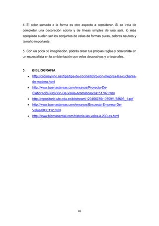 4. El color sumado a la forma es otro aspecto a considerar. Si se trata de
completar una decoración sobria y de líneas simples de una sala, lo más
apropiado suelen ser los conjuntos de velas de formas puras, colores neutros y
tamaño importante.
5. Con un poco de imaginación, podrás crear tus propias reglas y convertirte en
un especialista en la ambientación con velas decorativas y artesanales.

5

BIBLIOGRAFIA
http://cocinayvino.net/tips/tips-de-cocina/6025-son-mejores-las-cucharasde-madera.html
http://www.buenastareas.com/ensayos/Proyecto-DeElaboraci%C3%B3n-De-Velas-Aromaticas/24151707.html
http://repositorio.ute.edu.ec/bitstream/123456789/10709/1/35593_1.pdf
http://www.buenastareas.com/ensayos/Encuesta-Empresa-DeVelas/6030112.html
http://www.biomanantial.com/historia-las-velas-a-230-es.html

46

 