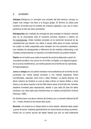 6.

GLOSARIO

Clérigos.-Clérigo es un concepto que procede del latín clerĭcus, aunque su
origen más antiguo nos lleva a la lengua griega. El término se utiliza para
nombrar al hombre que ha recibido las órdenes sagradas y que, por lo tanto,
pertenece al clero (la clase sacerdotal).
Salvaguardia.-son medidas de emergencia para proteger la industria nacional
que se ve amenazada ante el creciente aumento absoluto o relativo de
las importaciones. Estas medidas consisten en la restricción temporal de las
importaciones que afectan con dañar o causar daño grave al sector nacional
los cuales no están preparados para competir con los productos importados.
Las medidas de salvaguardias a diferencia de las medidas antidumping y las
medidas compensatorias no requieren una determinación de práctica desleal.
Papiro.-es el nombre que recibe el soporte de escritura elaborado a partir de
una planta acuática, muy común en el río Nilo, en Egipto, y en algunos lugares
de la cuenca mediterránea, una hierba palustre de la familia de las ciperáceas,
el Cyperuspapyrus.
Junco o estopa.-es una planta herbácea monocotiledónea de la familia de las
juncáceas con ramas aéreas provistas y una médula esponjosa, flores
hermafroditas, cápsulas como fruto y tallos flexibles. La planta alcanza una
altura máxima de 5metros la cual se debe cultivar en tierras fértiles y clima
fresco a una altura superior a de los 500 metros sobre el nivel del mar, necesita
bastante humedad para reproducirse, debido a que cada 20 días los tallos
producen una vaina apta para transformarse en materia prima(Centro Cultural
Hibueras, 1999).
En América tiene una altura máxima de 2metros con un tamaño habitual de 90
cm – 1metro, florece en los meses abril a julio.
Bocetos.- Un boceto es un dibujo hecho a mano alzado, utilizando lápiz, papel
y goma de borrar, realizado generalmente sin instrumentos de dibujo auxiliares.
Puede ser un primer apunte del objeto ideado que aún no está totalmente

47

 