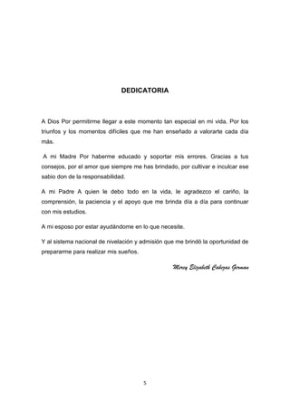 DEDICATORIA

A Dios Por permitirme llegar a este momento tan especial en mi vida. Por los
triunfos y los momentos difíciles que me han enseñado a valorarte cada día
más.
A mi Madre Por haberme educado y soportar mis errores. Gracias a tus
consejos, por el amor que siempre me has brindado, por cultivar e inculcar ese
sabio don de la responsabilidad.
A mi Padre A quien le debo todo en la vida, le agradezco el cariño, la
comprensión, la paciencia y el apoyo que me brinda día a día para continuar
con mis estudios.
A mi esposo por estar ayudándome en lo que necesite.
Y al sistema nacional de nivelación y admisión que me brindó la oportunidad de
prepararme para realizar mis sueños.

Mercy Elizabeth Cabezas German

5

 