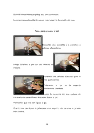 No está demasiado recargado y está bien combinado.
Lo ponemos aparte cuidando que no nos muevan la decoración del vaso.

Pasos para preparar el gel.

Buscamos una cacerolita y la ponemos a
calentar a fuego lento.

Luego ponemos el gel con una cuchara de
madera.

Ponemos una cantidad adecuada para la
vela que haremos.
Colocamos

la

gel

en

la

cacerola

previamente calentada.
Luego lo movemos con una cuchara de
madera hasta que esté completamente liquida el gel.
Verificamos que este bien liquida el gel.
Cuando este bien liquida la gel esperar unos segundo más para que la gel este
bien caliente.

52

 