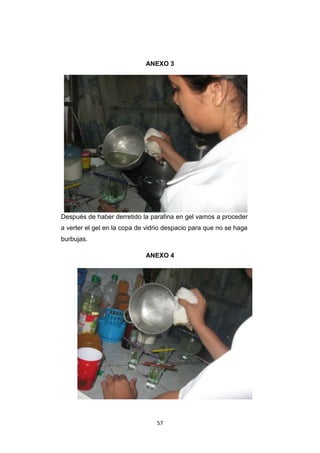 ANEXO 3

Después de haber derretido la parafina en gel vamos a proceder
a verter el gel en la copa de vidrio despacio para que no se haga
burbujas.
ANEXO 4

57

 