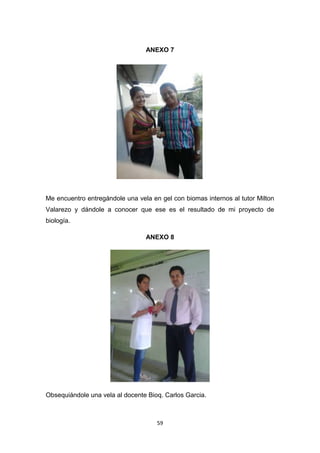 ANEXO 7

Me encuentro entregándole una vela en gel con biomas internos al tutor Milton
Valarezo y dándole a conocer que ese es el resultado de mi proyecto de
biología.
ANEXO 8

Obsequiándole una vela al docente Bioq. Carlos Garcia.

59

 