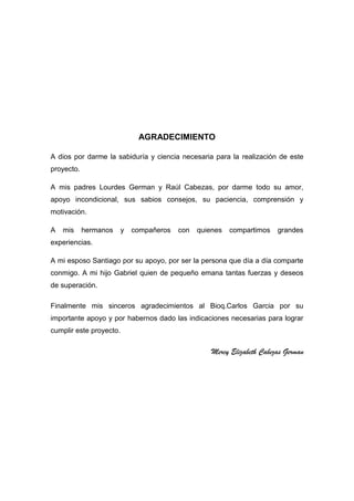 AGRADECIMIENTO
A dios por darme la sabiduría y ciencia necesaria para la realización de este
proyecto.
A mis padres Lourdes German y Raúl Cabezas, por darme todo su amor,
apoyo incondicional, sus sabios consejos, su paciencia, comprensión y
motivación.
A

mis

hermanos

y

compañeros

con

quienes

compartimos

grandes

experiencias.
A mi esposo Santiago por su apoyo, por ser la persona que día a día comparte
conmigo. A mi hijo Gabriel quien de pequeño emana tantas fuerzas y deseos
de superación.
Finalmente mis sinceros agradecimientos al Bioq.Carlos Garcia por su
importante apoyo y por habernos dado las indicaciones necesarias para lograr
cumplir este proyecto.

Mercy Elizabeth Cabezas German

6

 