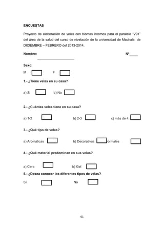 ENCUESTAS
Proyecto de elaboración de velas con biomas internos para el paralelo “V01”
del área de la salud del curso de nivelación de la universidad de Machala de
DICIEMBRE – FEBRERO del 2013-2014.
Nombre:

Nº

Sexo:
M

F

1.- ¿Tiene velas en su casa?

a) Si

b) No

2.- ¿Cuántas velas tiene en su casa?

a) 1-2

b) 2-3

c) más de 4.

3.- ¿Qué tipo de velas?

a) Aromáticas

b) Decorativas

4.- ¿Qué material predominan en sus velas?

a) Cera

b) Gel

5.- ¿Desea conocer los diferentes tipos de velas?
Sí

No

61

c) Normales

 