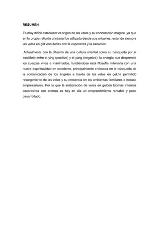 RESUMEN
Es muy difícil establecer el origen de las velas y su connotación mágica, ya que
en la propia religión cristiana fue utilizada desde sus orígenes; estando siempre
las velas en gel vinculadas con la esperanza y la sanación.
Actualmente con la difusión de una cultura oriental como su búsqueda por el
equilibrio entre el ying (positivo) y el yang (negativo); la energía que desprende
los cuerpos vivos e inanimados, fundiéndose esta filosofía milenaria con una
nueva espiritualidad en occidente, principalmente enfocada en la búsqueda de
la comunicación de los ángeles a través de las velas en gel,ha permitido
resurgimiento de las velas y su presencia en los ambientas familiares e incluso
empresariales. Por lo que la elaboración de velas en gelcon biomas internos
decorativas con aromas es hoy en día un emprendimiento rentable y poco
desarrollado.

7

 