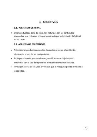 10
3.- OBJETIVOS
3.1.- OBJETIVO GENERAL
Crear productos a base de extractos naturales con las cantidades
adecuadas, que reduzcan el impacto causado por este insecto (Isóptera)
en las casas.
3.2.- OBJETIVOS ESPECÍFICOS
Promocionar productos naturales, los cuales protejan el ambiente,
eliminando el uso de las fumigaciones.
Proteger al insecto y su ecosistema, certificando un bajo impacto
ambiental con el uso de repelentes a base de extractos naturales.
Investigar acerca de los usos o ventajas que el mosquito pueda brindarle a
la sociedad.
 
